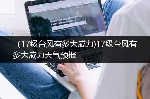 （17级台风有多大威力)17级台风有多大威力天气预报